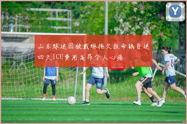 山东球迷因被戴琳拖欠救命钱昏迷四天ICU费用高昂令人心痛