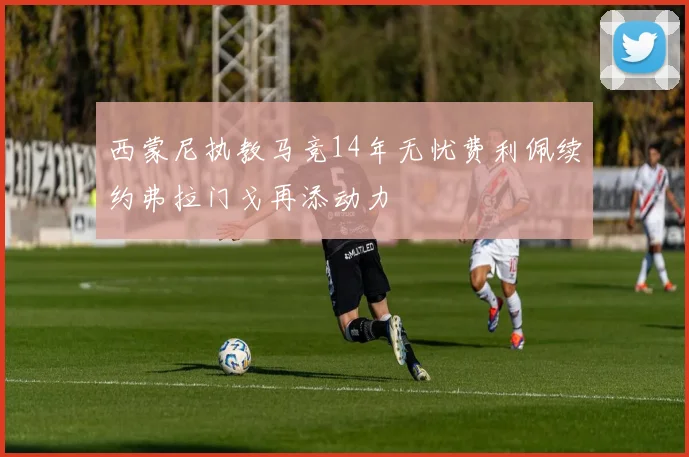 西蒙尼执教马竞14年无忧费利佩续约弗拉门戈再添动力