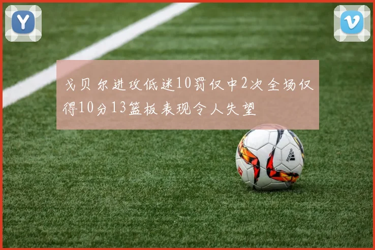戈贝尔进攻低迷10罚仅中2次全场仅得10分13篮板表现令人失望