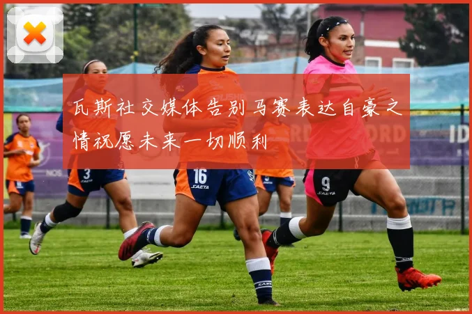 瓦斯社交媒体告别马赛表达自豪之情祝愿未来一切顺利
