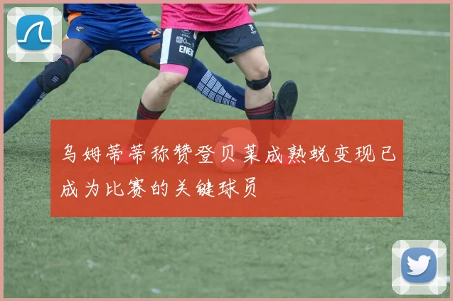 乌姆蒂蒂称赞登贝莱成熟蜕变现已成为比赛的关键球员