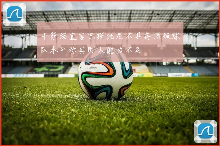 卡萨诺直言巴斯托尼不具备顶级球队水平称其盯人能力不足