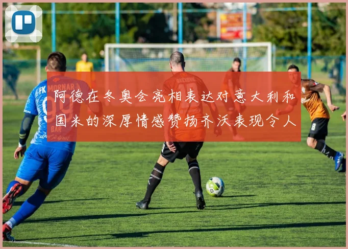 阿德在冬奥会亮相表达对意大利和国米的深厚情感赞扬齐沃表现令人惊喜
