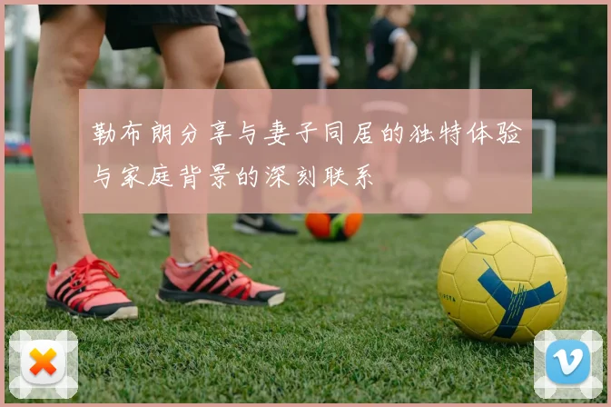 勒布朗分享与妻子同居的独特体验与家庭背景的深刻联系