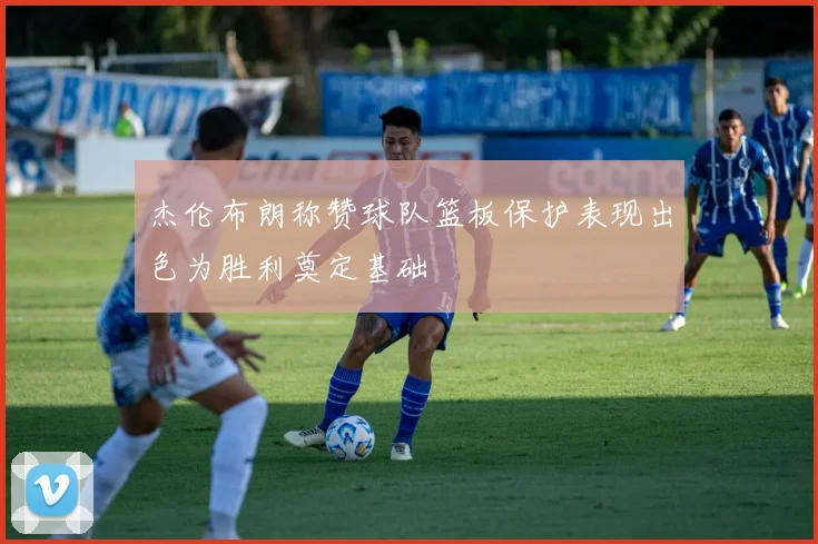 杰伦布朗称赞球队篮板保护表现出色为胜利奠定基础