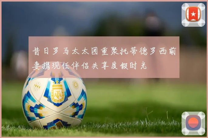 昔日罗马太太团重聚托蒂德罗西前妻携现任伴侣共享度假时光