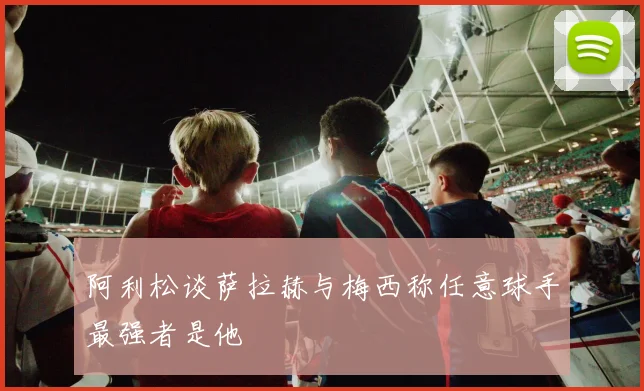 阿利松谈萨拉赫与梅西称任意球手最强者是他