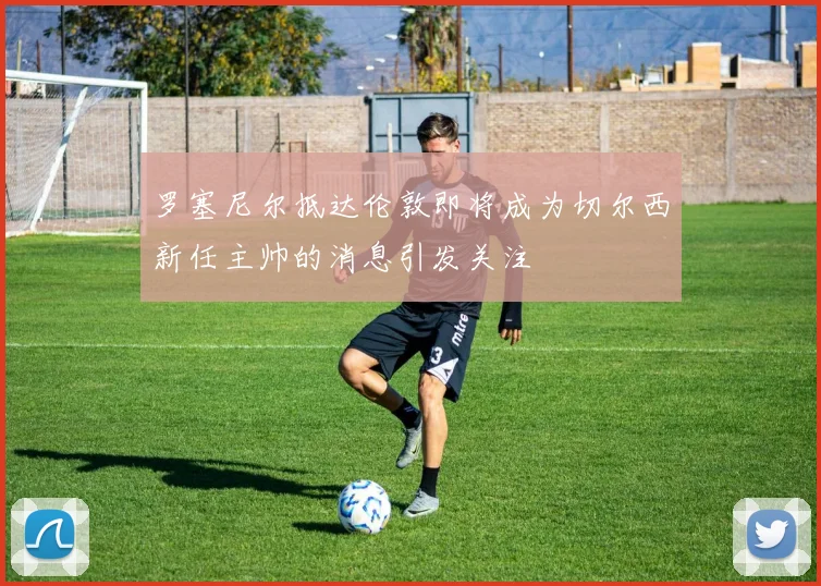罗塞尼尔抵达伦敦即将成为切尔西新任主帅的消息引发关注