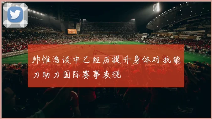 帅惟浩谈中乙经历提升身体对抗能力助力国际赛事表现