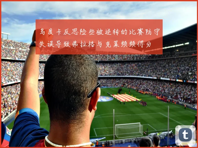 乌度卡反思险些被逆转的比赛防守失误导致弗拉格与克莱频频得分