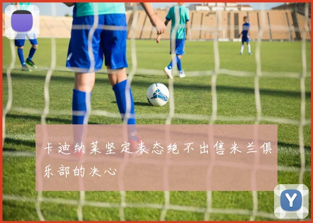 卡迪纳莱坚定表态绝不出售米兰俱乐部的决心