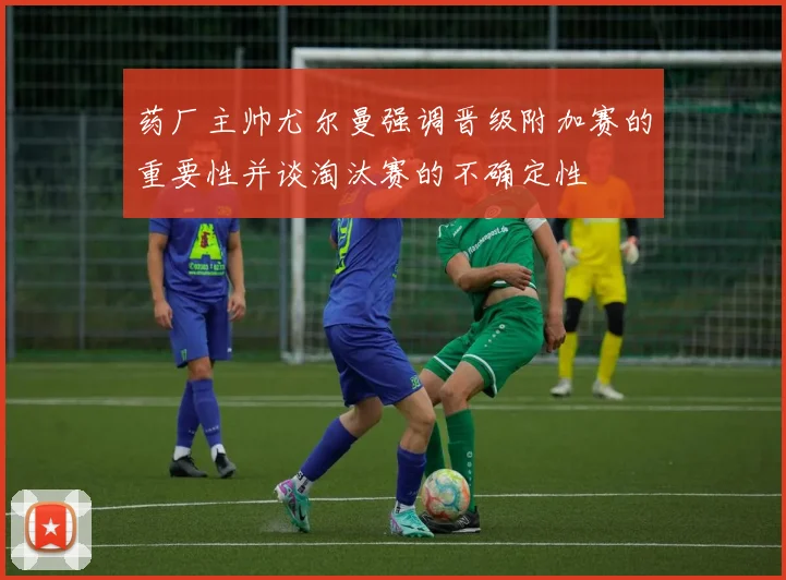 药厂主帅尤尔曼强调晋级附加赛的重要性并谈淘汰赛的不确定性