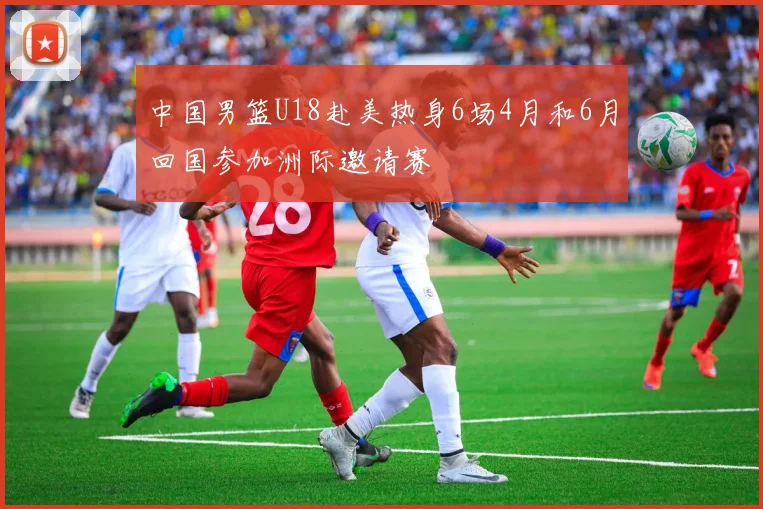 中国男篮U18赴美热身6场4月和6月回国参加洲际邀请赛