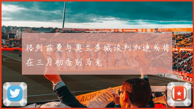 格列兹曼与奥兰多城谈判加速或将在三月初告别马竞
